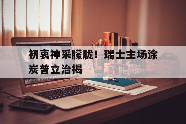 开云体育网页版-初衷神采朦胧！瑞士主场涂炭普立治揭